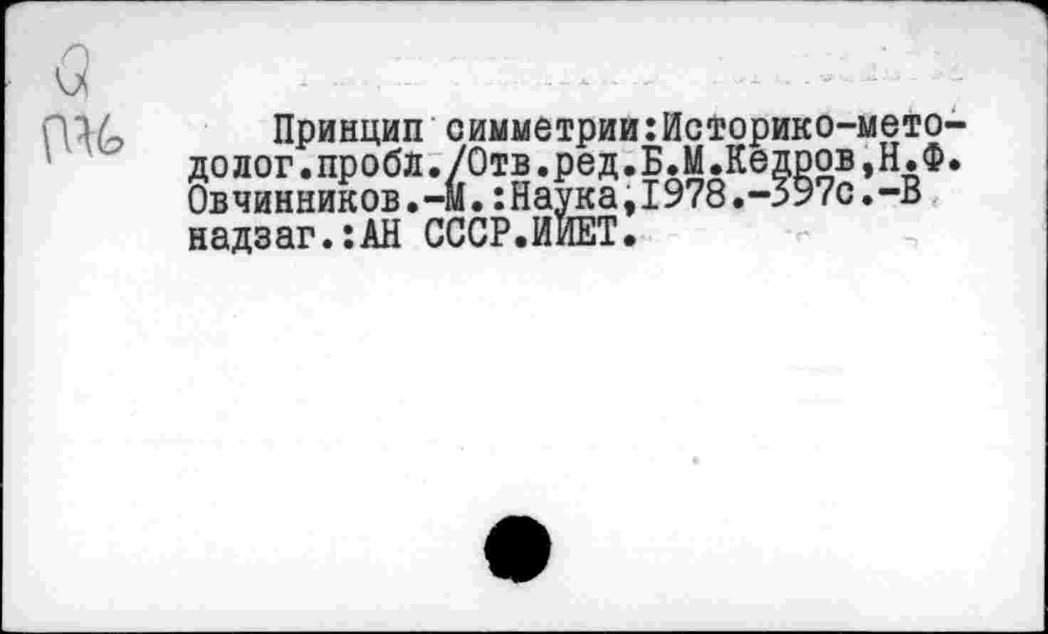 ﻿Принцип симметрии:Историко-мето долог.проба./Отв.ред.БЛ.Кедров,Н.Ф Овчинников.—М.:Наука,I978.-597с.-В надзаг.:АН СССР.ИИЕТ.